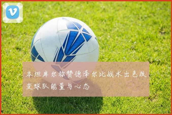 本坦库尔称赞德泽尔比战术出色改变球队能量与心态